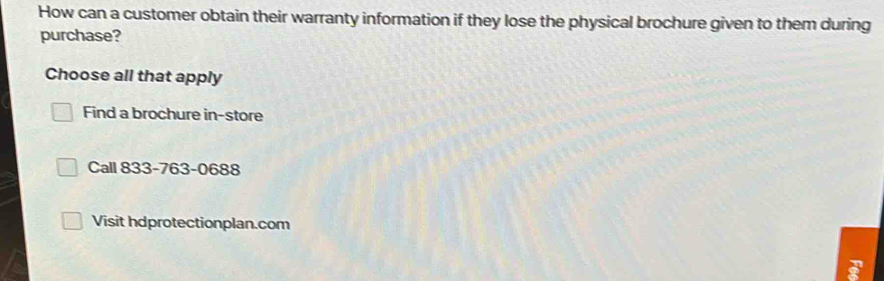 How can a customer obtain their warranty information if they lose the physical brochure given to them during 
purchase? 
Choose all that apply 
Find a brochure in-store 
Call 833-763-0688 
Visit hdprotectionplan.com