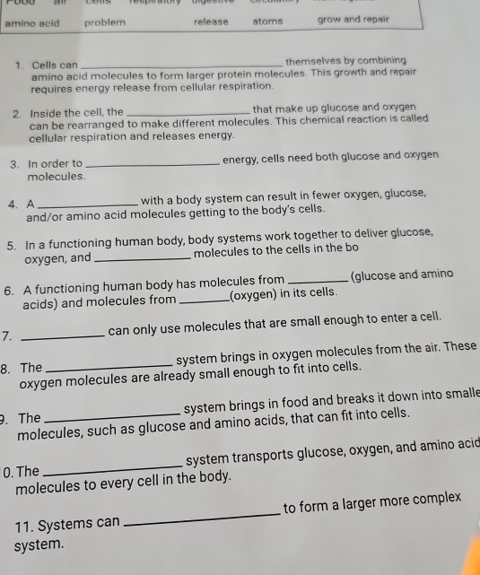 Te sptatory 
amino acid problem release atoms grow and repair 
1. Cells can _themselves by combining 
amino acid molecules to form larger protein molecules. This growth and repair 
requires energy release from cellular respiration. 
2. Inside the cell, the _that make up glucose and oxygen 
can be rearranged to make different molecules. This chemical reaction is called 
cellular respiration and releases energy. 
3. In order to _energy, cells need both glucose and oxygen 
molecules. 
4. A _with a body system can result in fewer oxygen, glucose, 
and/or amino acid molecules getting to the body's cells. 
5. In a functioning human body, body systems work together to deliver glucose, 
oxygen, and _molecules to the cells in the bo 
6. A functioning human body has molecules from _(glucose and amino 
acids) and molecules from _(oxygen) in its cells. 
7. _can only use molecules that are small enough to enter a cell. 
8. The _system brings in oxygen molecules from the air. These 
oxygen molecules are already small enough to fit into cells. 
. The _system brings in food and breaks it down into smalle 
molecules, such as glucose and amino acids, that can fit into cells. 
0. The _system transports glucose, oxygen, and amino acid 
molecules to every cell in the body. 
11. Systems can _to form a larger more complex 
system.