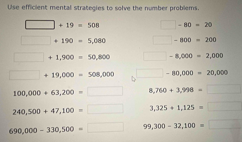 Use efficient mental strategies to solve the number problems.
□ +19=508
□ -80=20
□ +190=5,080
□ -800=200
□ +1,900=50,800
□ -8,000=2,000
□ +19,000=508,000 □ -80,000=20,000
100,000+63,200=□ 8,760+3,998=□
240,500+47,100=□ 3,325+1,125=□
690,000-330,500=□ 99,300-32,100=□