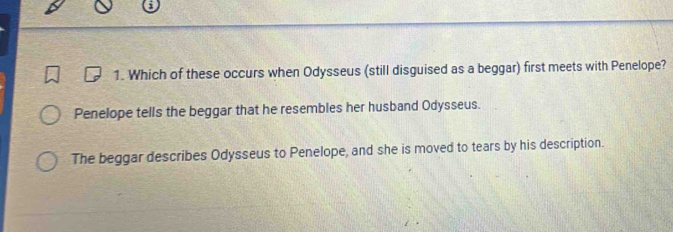 Which of these occurs when Odysseus (still disguised as a beggar) first meets with Penelope?
Penelope tells the beggar that he resembles her husband Odysseus.
The beggar describes Odysseus to Penelope, and she is moved to tears by his description.