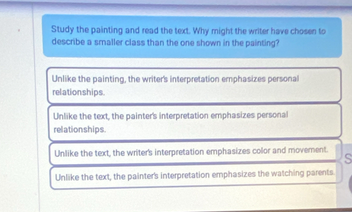 Study the painting and read the text. Why might the writer have chosen to
describe a smaller class than the one shown in the painting?
Unlike the painting, the writer's interpretation emphasizes personal
relationships.
Unlike the text, the painter's interpretation emphasizes personal
relation ships.
Unlike the text, the writer's interpretation emphasizes color and movement.
s
Unlike the text, the painter's interpretation emphasizes the watching parents.