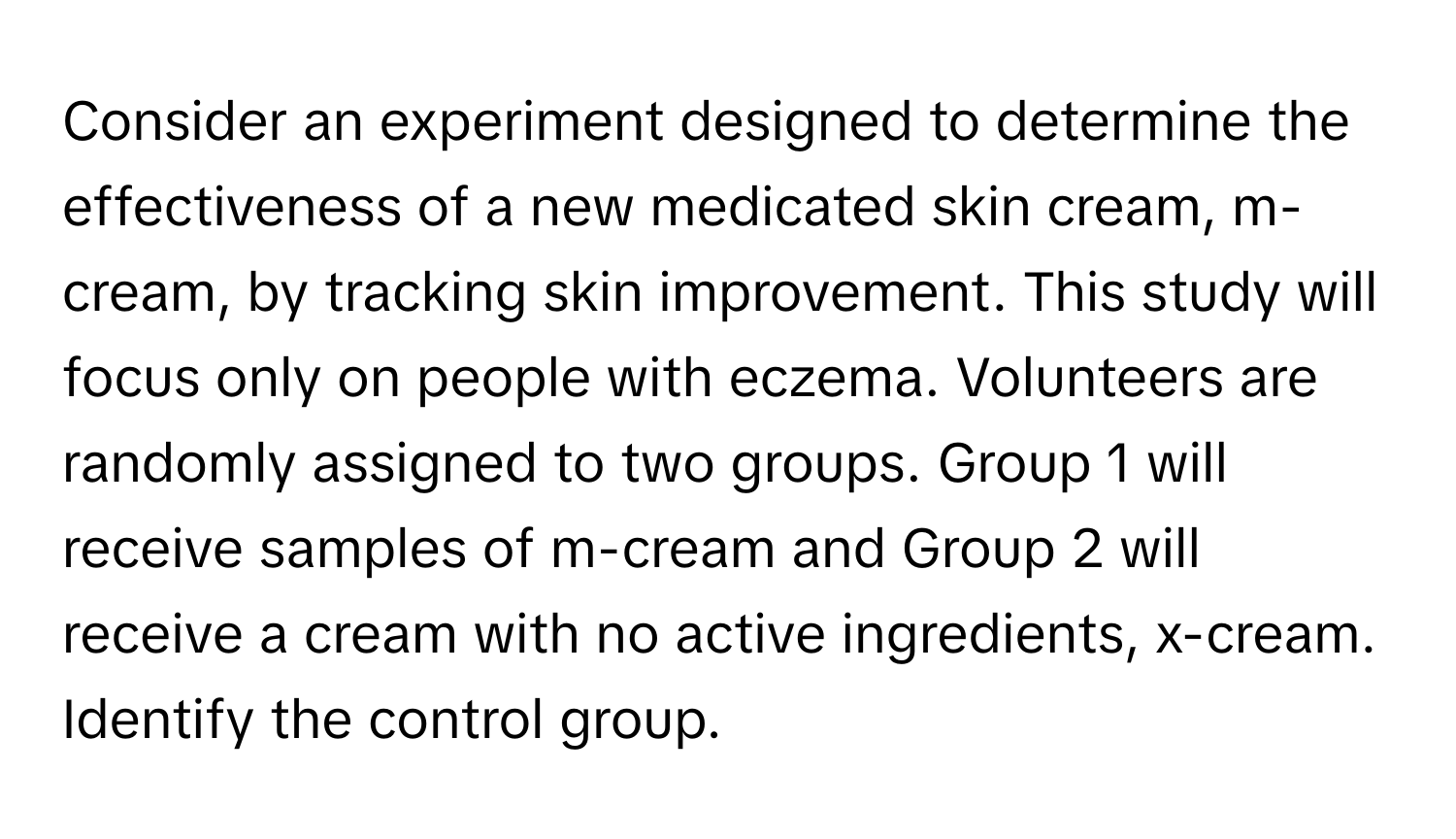 Consider an experiment designed to determine the effectiveness of a new medicated skin cream, m-cream, by tracking skin improvement. This study will focus only on people with eczema. Volunteers are randomly assigned to two groups. Group 1 will receive samples of m-cream and Group 2 will receive a cream with no active ingredients, x-cream. Identify the control group.