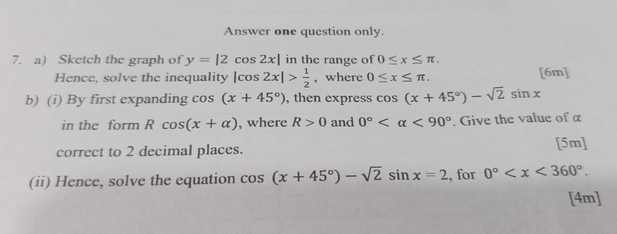 Answer one question only. 
7. a) Sketch the graph of y=|2cos 2x| in the range of 0≤ x≤ π. 
Hence, solve the inequality |cos 2x|> 1/2  , where 0≤ x≤ π. [6m] 
b) (i) By first expanding cos (x+45°) , then express cos (x+45°)-sqrt(2)sin x
in the form Rcos (x+alpha ) , where R>0 and 0° <90°. Give the value of α
correct to 2 decimal places. 
[5m] 
(ii) Hence, solve the equation cos (x+45°)-sqrt(2)sin x=2 , for 0° . 
[4m]