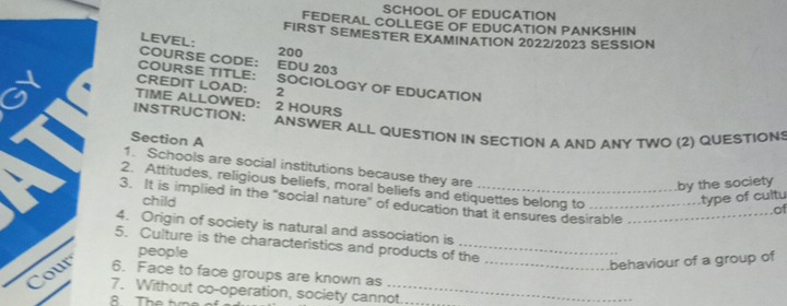 SCHOOL OF EDUCATION 
FEDERAL COLLEGE OF EDUCATION PANKSHIN 
FIRST SEMESTER EXAMINATION 2022/2023 SESSION 
LEVEL: 200
COURSE CODE: EDU 203 
COURSE TITLE: SOCIOLOGY OF EDUCATION 
CREDIT LOAD: 2 
TIME ALLOWED： 2 HOURS
INSTRUCTION: ANSWER ALL QUESTION IN SECTION A AND ANY TWQ (2) QUESTIONS 
Section A 
1. Schools are social institutions because they are of 
by the society 
2. Attitudes, religious beliefs, moral beliefs and etiquettes belong to 
child 
type of cultu 
3. It is implied in the "social nature" of education that it ensures desirable_ 
4. Origin of society is natural and association is 
5. Culture is the characteristics and products of the 
people 
behaviour of a group of 
6. Face to face groups are known as_ 
7. Without co-operation, society cannot.