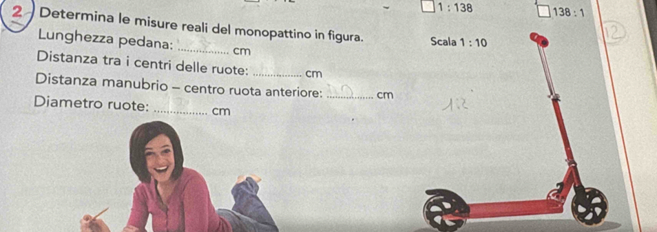 1:138
138:1
2 Determina le misure reali del monopattino in figura. Scala 1:10
Lunghezza pedana: _ cm
Distanza tra i centri delle ruote: _ cm
Distanza manubrio - centro ruota anteriore: _ cm
Diametro ruote: _ cm