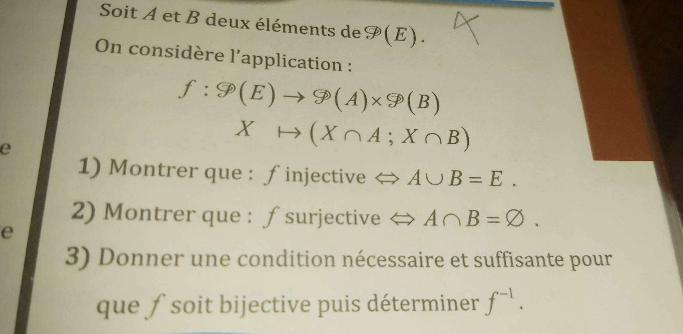 Soit A et B deux éléments de F(E). 
On considère l'application :
f:9(E)to 9(A)* 9(B)
e
Xto (X∩ A;X∩ B)
1) Montrer que : ∫injective < <tex>A∪ B=E. 
2) Montrer que : ƒ surjective A∩ B=varnothing. 
e 
3) Donner une condition nécessaire et suffisante pour 
que ƒ soit bijective puis déterminer f^(-1).