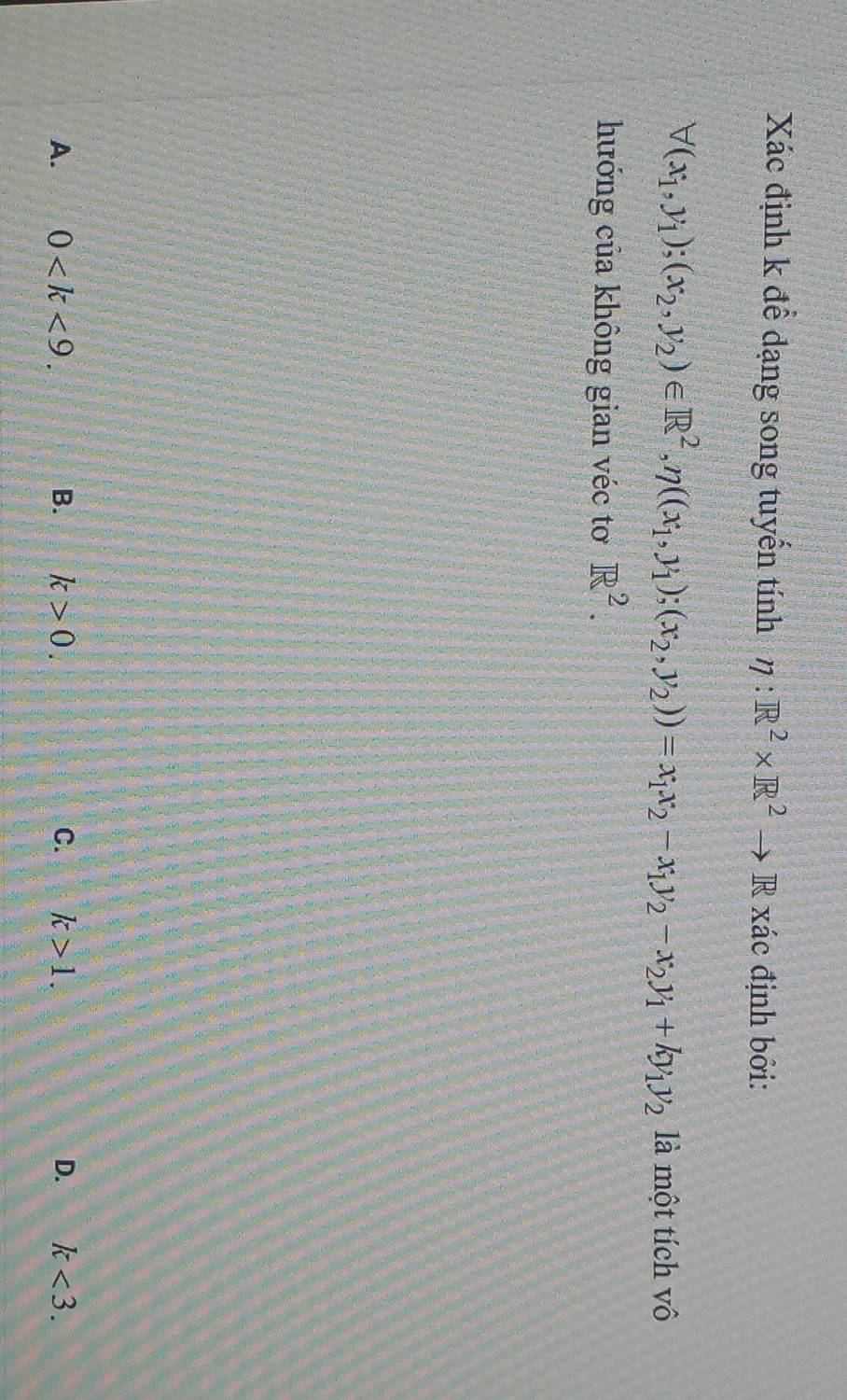 Xác định k để dạng song tuyến tính eta :R^2* R^2to R xác định bởi:
forall (x_1,y_1);(x_2,y_2)∈ R^2, eta ((x_1,y_1);(x_2,y_2))=x_1x_2-x_1y_2-x_2y_1+ky_1y_2 là một tích vô
hướng của không gian véc tơ R^2.
A. 0 . B. k>0. C. k>1. D. k<3</tex>.