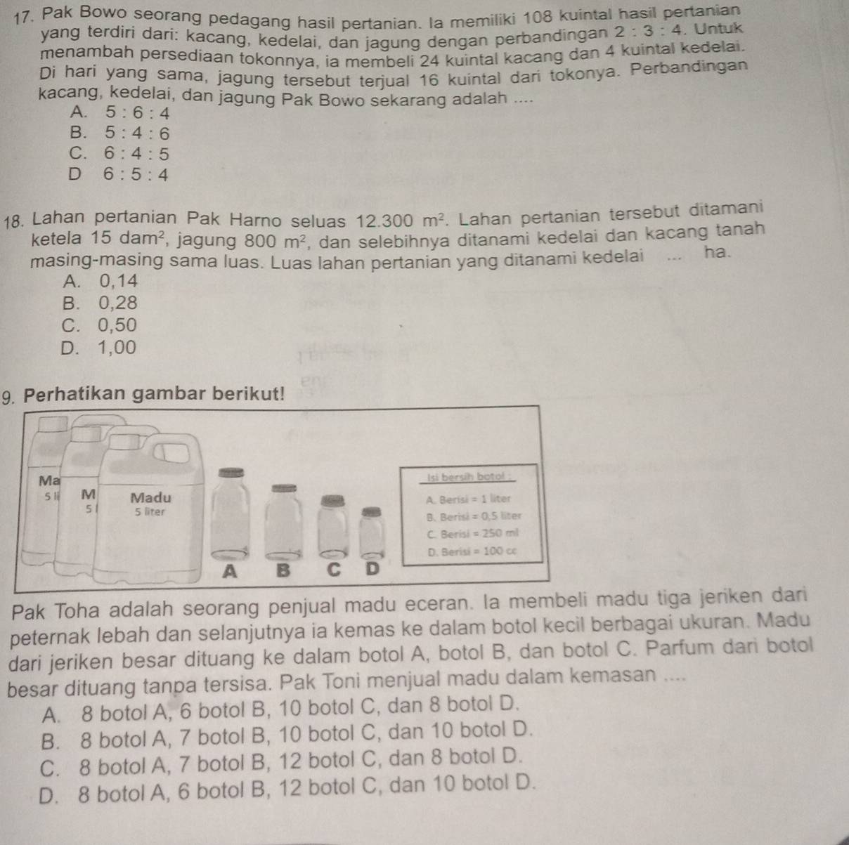 17, Pak Bowo seorang pedagang hasil pertanian. la memiliki 108 kuintal hasil pertanian
yang terdiri dari: kacang, kedelai, dan jagung dengan perbandingan 2:3:4. Untuk
menambah persediaan tokonnya, ia membeli 24 kuintal kacang dan 4 kuintal kedelai.
Di hari yang sama, jagung tersebut terjual 16 kuintal dari tokonya. Perbandingan
kacang, kedelai, dan jagung Pak Bowo sekarang adalah ....
A. 5:6:4
B. 5:4:6
C. 6:4:5
D 6:5:4
18. Lahan pertanian Pak Harno seluas 12.300m^2. Lahan pertanian tersebut ditamani
ketela 15dam^2 , jagung 800m^2 , dan selebihnya ditanami kedelai dan kacang tanah
masing-masing sama luas. Luas lahan pertanian yang ditanami kedelai ... ha.
A. 0,14
B. 0,28
C. 0,50
D. 1,00
9. Perhatikan gambar berikut!
Pak Toha adalah seorang penjual madu eceran. la membeli du tiga jeriken dari
peternak lebah dan selanjutnya ia kemas ke dalam botol kecil berbagai ukuran. Madu
dari jeriken besar dituang ke dalam botol A, botol B, dan botol C. Parfum dari botol
besar dituang tanpa tersisa. Pak Toni menjual madu dalam kemasan ....
A. 8 botol A, 6 botol B, 10 botol C, dan 8 botol D.
B. 8 botol A, 7 botol B, 10 botol C, dan 10 botol D.
C. 8 botol A, 7 botol B, 12 botol C, dan 8 botol D.
D. 8 botol A, 6 botol B, 12 botol C, dan 10 botol D.