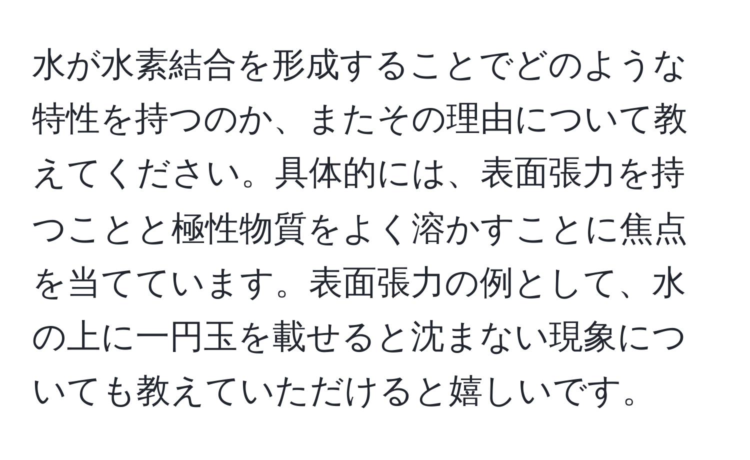 水が水素結合を形成することでどのような特性を持つのか、またその理由について教えてください。具体的には、表面張力を持つことと極性物質をよく溶かすことに焦点を当てています。表面張力の例として、水の上に一円玉を載せると沈まない現象についても教えていただけると嬉しいです。