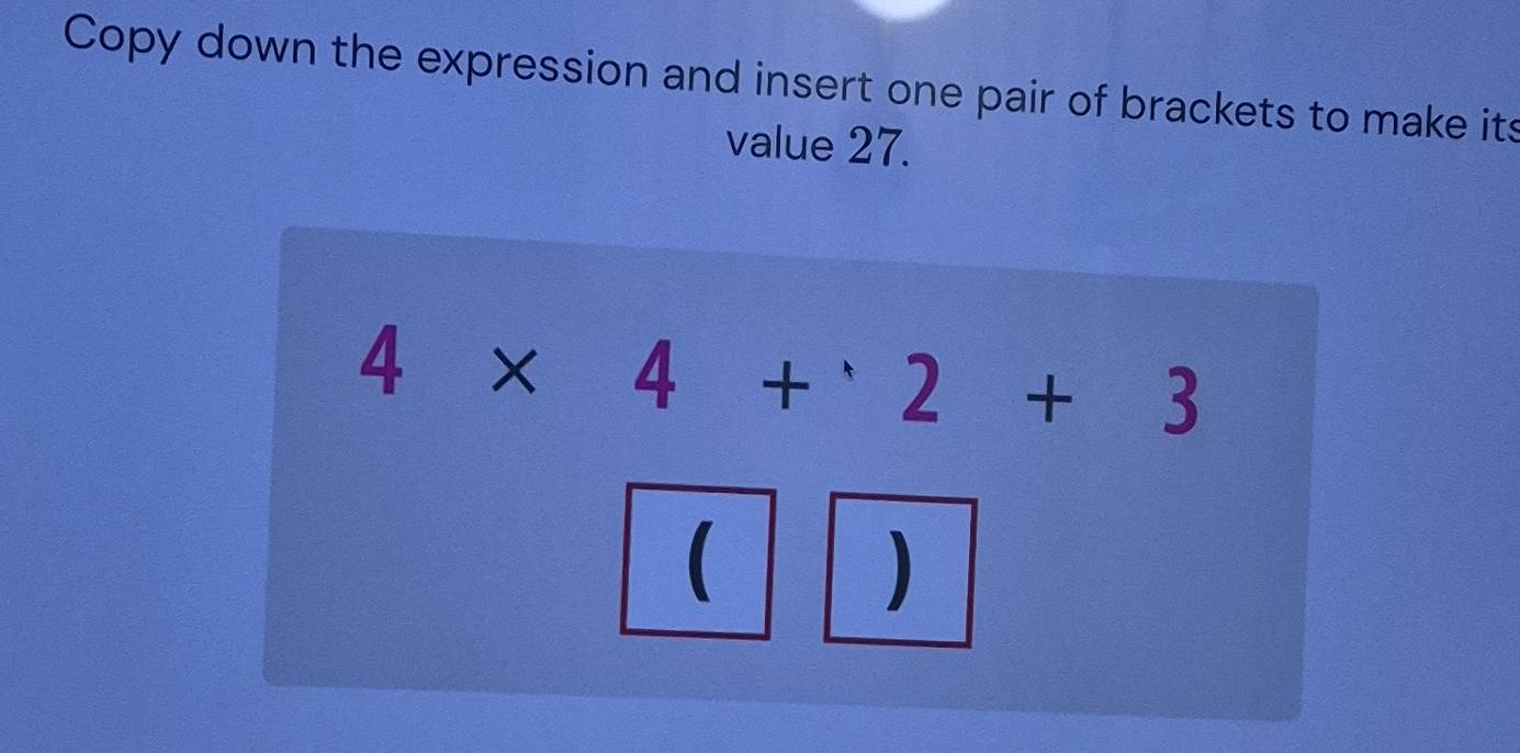 Copy down the expression and insert one pair of brackets to make its 
value 27.
4* 4+2+3
( 
)