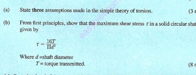 State three assumptions made in the simple theory of torsion. (3 
(b) From first principles, show that the maximum shear stress τ in a solid circular shat 
given by
tau = 16T/prodlimits d^3 
Where d= shaft diameter
T= torque transmitted. (8 1