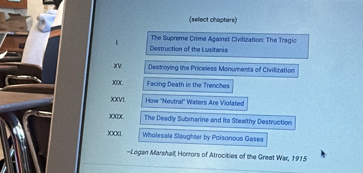 (select chapters) 
L The Supreme Crime Against Civilization: The Tragic 
Destruction of the Lusitania 
XV. Destroying the Priceless Monuments of Civilization 
XIX. Facing Death in the Trenches 
XXVI. How "Neutral" Waters Are Violated 
XXIX. The Deadly Submarine and its Stealthy Destruction 
XXXI. Wholesale Slaughter by Poisonous Gases 
--Logan Marshall, Horrors of Atrocities of the Great War, 1915