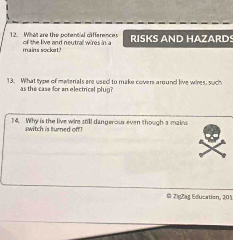 What are the potential differences RISKS AND HAZARDS 
of the live and neutral wires in a 
mains socket? 
13. What type of materials are used to make covers around live wires, such 
as the case for an electrical plug? 
14. Why is the live wire still dangerous even though a mains 
switch is turned off? 
ZigZag Education, 201