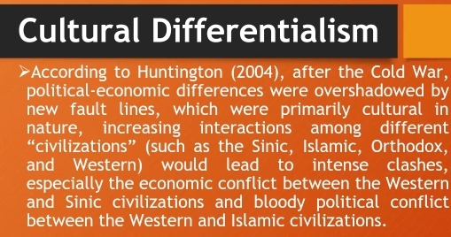 Cultural Differentialism 
a *According to Huntington (2004), after the Cold War, 
political-economic differences were overshadowed by 
new fault lines, which were primarily cultural in 
nature, increasing interactions among different 
“civilizations” (such as the Sinic, Islamic, Orthodox, 
and Western) would lead to intense clashes, 
especially the economic conflict between the Western 
and Sinic civilizations and bloody political conflict 
between the Western and Islamic civilizations.