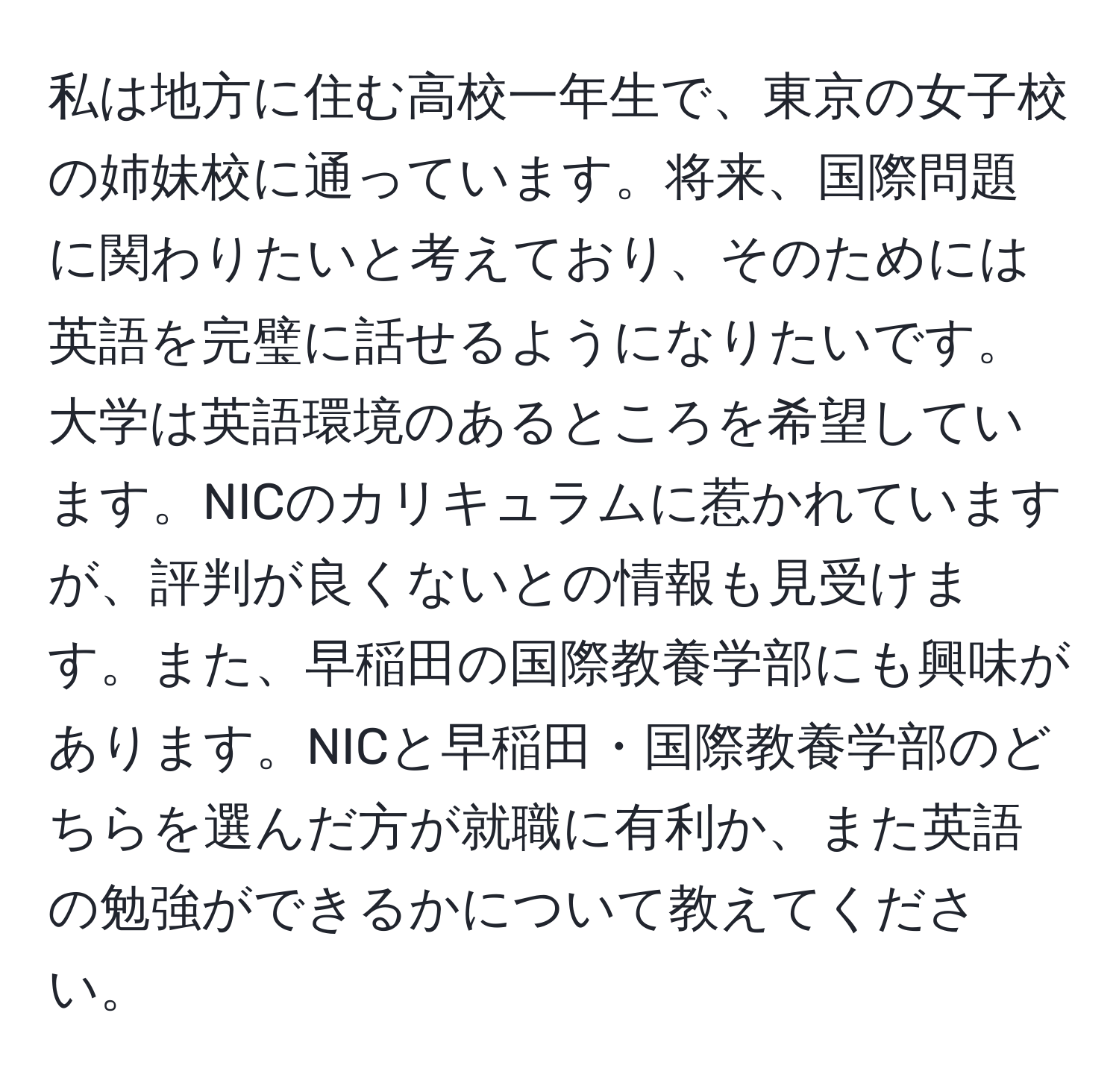 私は地方に住む高校一年生で、東京の女子校の姉妹校に通っています。将来、国際問題に関わりたいと考えており、そのためには英語を完璧に話せるようになりたいです。大学は英語環境のあるところを希望しています。NICのカリキュラムに惹かれていますが、評判が良くないとの情報も見受けます。また、早稲田の国際教養学部にも興味があります。NICと早稲田・国際教養学部のどちらを選んだ方が就職に有利か、また英語の勉強ができるかについて教えてください。