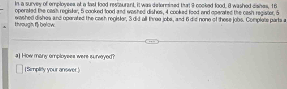 In a survey of employees at a fast food restaurant, it was determined that 9 cooked food, 8 washed dishes, 16
operated the cash register, 5 cooked food and washed dishes, 4 cooked food and operated the cash register, 5
washed dishes and operated the cash register, 3 did all three jobs, and 6 did none of these jobs. Complete parts a 
through f) below. 
a) How many employees were surveyed? 
(Simplify your answer.)