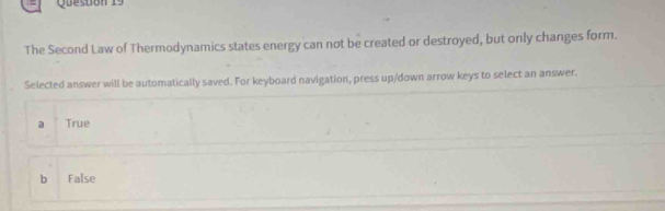 The Second Law of Thermodynamics states energy can not be created or destroyed, but only changes form.
Selected answer will be automatically saved. For keyboard navigation, press up/down arrow keys to select an answer.
a True
bì False