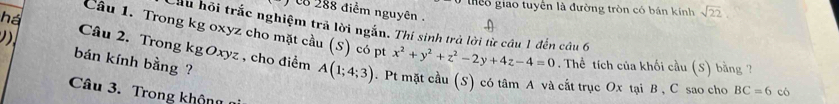 theo giao tuyên là đường tròn có bán kính sqrt(22)
c 288 điểm nguyên . 
há 
Cầu hội trắc nghiệm trả lời ngắn. Thí sinh trà lời từ cầu 1 đến câu 6 
Câu 1. Trong kg oxyz cho mặt cầu (S) có pt x^2+y^2+z^2-2y+4z-4=0 * Thể tích của khối cầu (S) bằng ? 
bán kính bằng ? 
Câu 2. Trong kg Oxyz , cho điểm A(1;4;3). Pt mặt cầu (S) có tâm A và cắt trục Ox tại B , C sao cho 
Câu 3. Trong không
BC=6 có