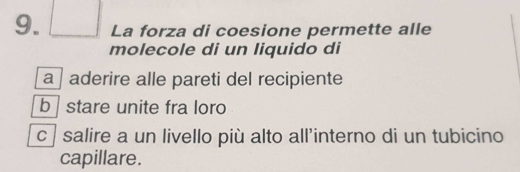 La forza di coesione permette alle 
molecole di un liquido di 
a aderire alle pareti del recipiente 
b stare unite fra loro 
c salire a un livello più alto all'interno di un tubicino 
capillare.