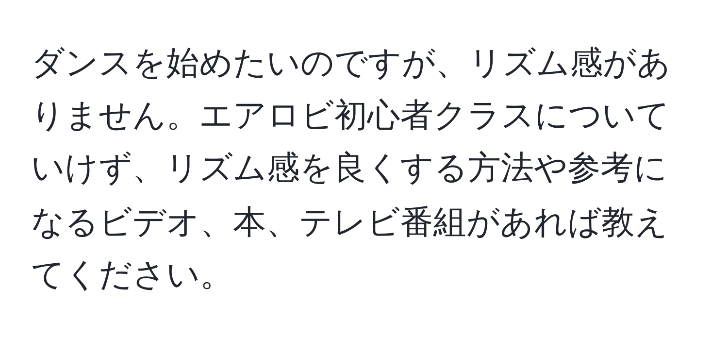 ダンスを始めたいのですが、リズム感がありません。エアロビ初心者クラスについていけず、リズム感を良くする方法や参考になるビデオ、本、テレビ番組があれば教えてください。