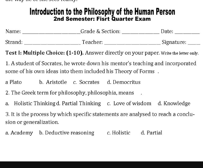 Introduction to the Philosophy of the Human Person
2nd Semester: Fisrt Quarter Exam
Name: _Grade & Section: _Date:_
Strand:_ Teacher: _Signature:_
Test I: Multiple Choice: (1-10). Answer directly on your paper. Write the letter only.
1. A student of Socrates, he wrote down his mentor's teaching and incorporated
some of his own ideas into them included his Theory of Forms .
a Plato b. Aristotle c. Socrates d. Democritus
2. The Greek term for philosophy, philosophia, means
a. Holistic Thinkingd. Partial Thinking c. Love of wisdom d. Knowledge
3. It is the process by which specific statements are analysed to reach a conclu-
sion or generalization.
a. Academy b. Deductive reasoning c. Holistic d. Partial