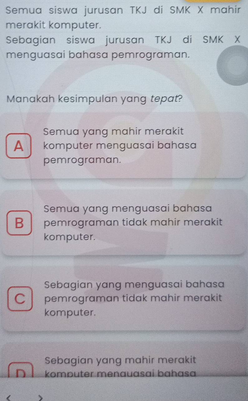 Semua siswa jurusan TKJ di SMK X mahir
merakit komputer.
Sebagian siswa jurusan TKJ di SMK X
menguasai bahasa pemrograman.
Manakah kesimpulan yang tepat?
Semua yang mahir merakit
A komputer menguasai bahasa
pemrograman.
Semua yang menguasai bahasa
B pemrograman tidak mahir merakit
komputer.
Sebagian yang menguasai bahasa
C pemrograman tidak mahir merakit
komputer.
Sebagian yang mahir merakit
komputer menauasai bahasɑ
<