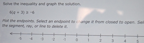 Solve the inequality and graph the solution.
6(q+3)≥ -6
Plot the endpoints. Select an endpoint to change it from closed to open. Sel 
the segment, ray, or line to delete it.
2 3 4 5