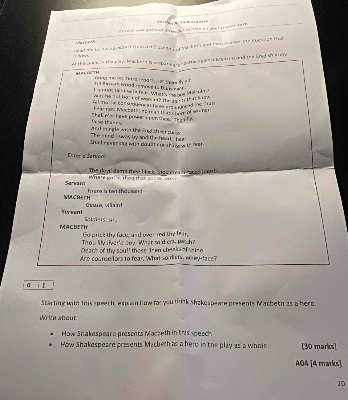 Secton A: Shakespeare 
Answer one question from this section on your chosen text. 
Macbeth 
Read the following extract from Act 5 Scene 3 of Macbeth and then answer the question that 
follows. 
At this point in the play, Macbeth is preparing for battle against Malcom and the English army 
MACBETH 
Bring me no more reports; let them fly all: 
Till Birnam wood remove to Dunsinane, 
I cannot taint with fear. What's the boy Malcolm? 
Was he not born of woman? The spirits that know 
All mortal consequences have pronounced me thus 
'Fear not, Macbeth; no man that's born of woman 
Shall e'er have power upon thee.' Then fly 
false thanes. 
And mingle with the English epicures: 
The mind I sway by and the heart I bear 
Shall never sag with doubt nor shake with fear. 
Enter a Servant 
The devil damn thee black, thou cream-faced loon! 
Where got'st thou that goose look? 
Servant 
There is ten thousand-- 
MACBETH 
Geese, villain! 
Servant 
Soldiers, sir. 
MACBETH 
Go prick thy face, and over-red thy fear, 
Thou lily-liver'd boy. What soldiers, patch? 
Death of thy soul! those linen cheeks of thine 
Are counsellors to fear. What soldlers, whey-face? 
0 1 
Starting with this speech, explain how far you think Shakespeare presents Macbeth as a hero. 
Write about: 
How Shakespeare presents Macbeth in this speech 
How Shakespeare presents Macbeth as a hero in the play as a whole. [30 marks] 
A04 [4 marks] 
20