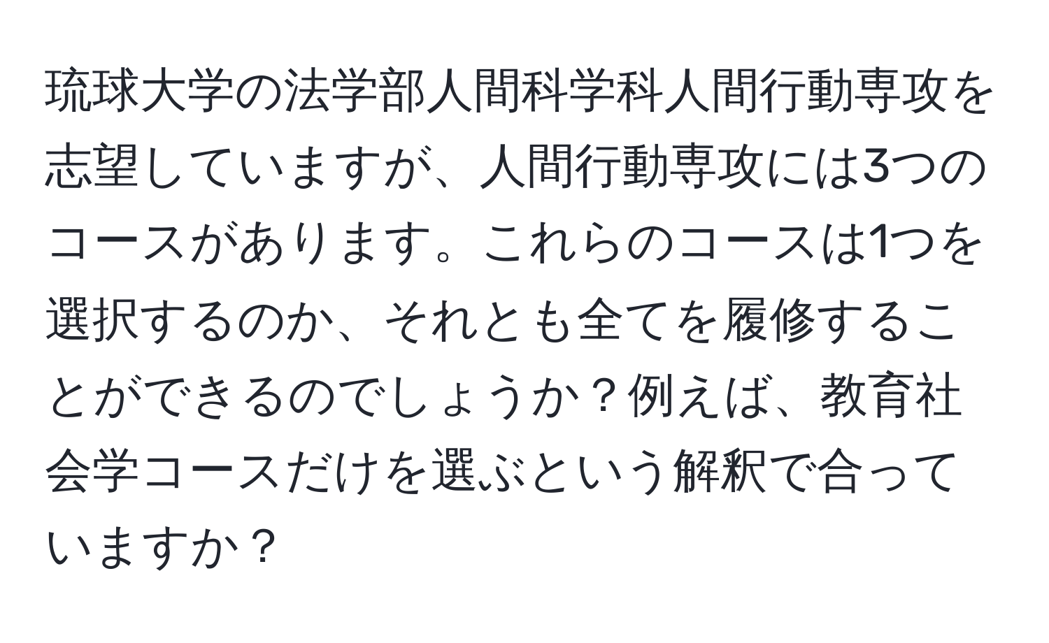 琉球大学の法学部人間科学科人間行動専攻を志望していますが、人間行動専攻には3つのコースがあります。これらのコースは1つを選択するのか、それとも全てを履修することができるのでしょうか？例えば、教育社会学コースだけを選ぶという解釈で合っていますか？