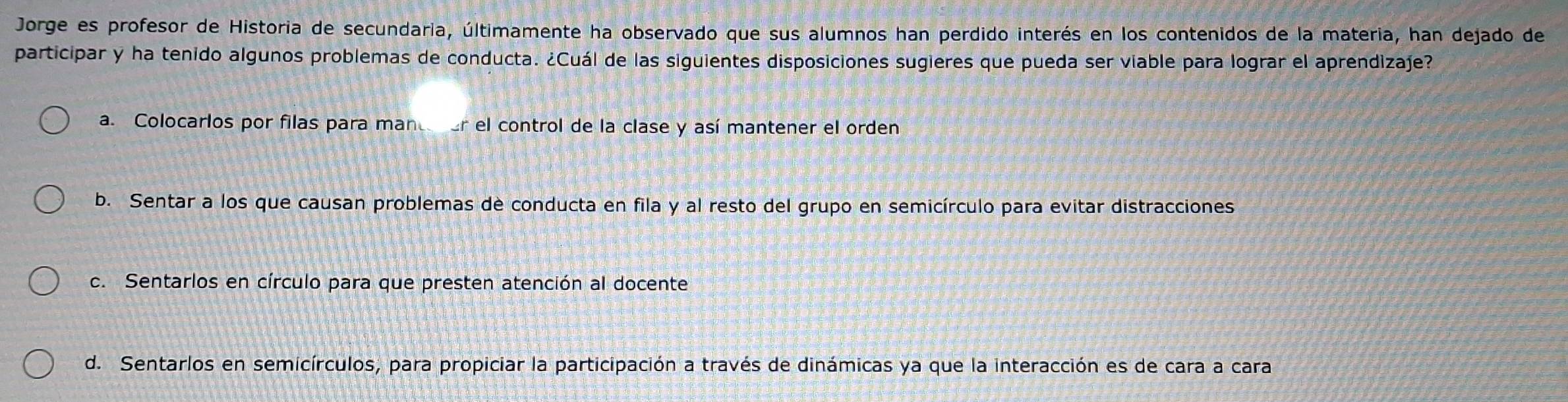 Jorge es profesor de Historia de secundaria, últimamente ha observado que sus alumnos han perdido interés en los contenidos de la materia, han dejado de
participar y ha tenido algunos problemas de conducta. ¿Cuál de las siguientes disposiciones sugieres que pueda ser viable para lograr el aprendizaje?
a. Colocarlos por filas para mantner el control de la clase y así mantener el orden
b. Sentar a los que causan problemas de conducta en fila y al resto del grupo en semicírculo para evitar distracciones
c. Sentarlos en círculo para que presten atención al docente
d. Sentarlos en semicírculos, para propiciar la participación a través de dinámicas ya que la interacción es de cara a cara