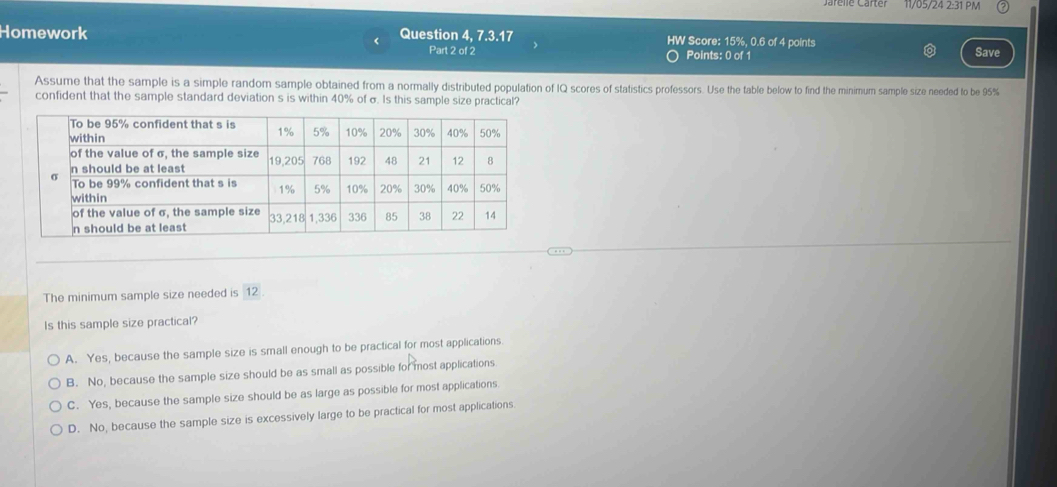 arelle Carter 11/05/24 2:31 PM
Homework Question 4, 7.3.17 HW Score: 15%, 0.6 of 4 points Save
Part 2 of 2 Points: 0 of 1
Assume that the sample is a simple random sample obtained from a normally distributed population of IQ scores of statistics professors. Use the table below to find the minimum sample size needed to be 95%
confident that the sample standard deviation s is within 40% of σ. Is this sample size practical?
The minimum sample size needed is 12.
Is this sample size practical?
A. Yes, because the sample size is small enough to be practical for most applications
B. No, because the sample size should be as small as possible for most applications
C. Yes, because the sample size should be as large as possible for most applications
D. No, because the sample size is excessively large to be practical for most applications