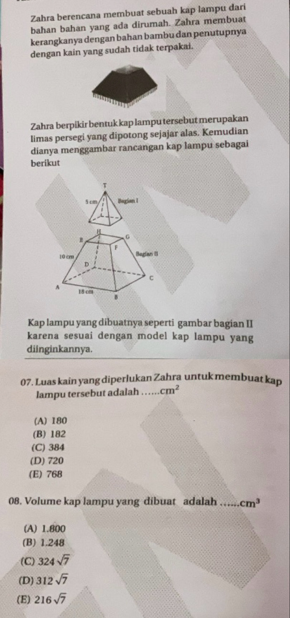 Zahra berencana membuat sebuah kap lampu dari
bahan bahan yang ada dirumah. Zahra membuat
kerangkanya dengan bahan bambu dan penutupnya
dengan kain yang sudah tidak terpakai.
Zahra berpikir bentuk kap lampu tersebut merupakan
limas persegi yang dipotong sejajar alas. Kemudian
dianya menggambar rancangan kap lampu sebagai
berikut
Kap lampu yang dibuatnya seperti gambar bagian II
karena sesuai dengan model kap lampu yang
diinginkannya.
07. Luas kain yang diperlukan Zahra untuk membuat kap
lampu tersebut adalah _ cm^2
(A) 180
(B) 182
(C) 384
(D) 720
(E) 768
08. Volume kap lampu yang dibuat adalah _ cm^3
(A) 1.800
(B) 1.248
(C) 324sqrt(7)
(D) 312sqrt(7)
(E) 216sqrt(7)