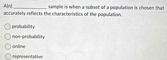 A(n) _sample is when a subset of a population is chosen that
accurately reflects the characteristics of the population.
probability
non-probability
online
representative