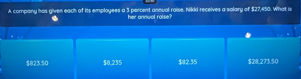 A company has given each of its employees a 3 percent annual raise. Nikki receives a salary of $27,450. What is
her annual raise?
$823.50 $8,235 $82.35 $28,273.50