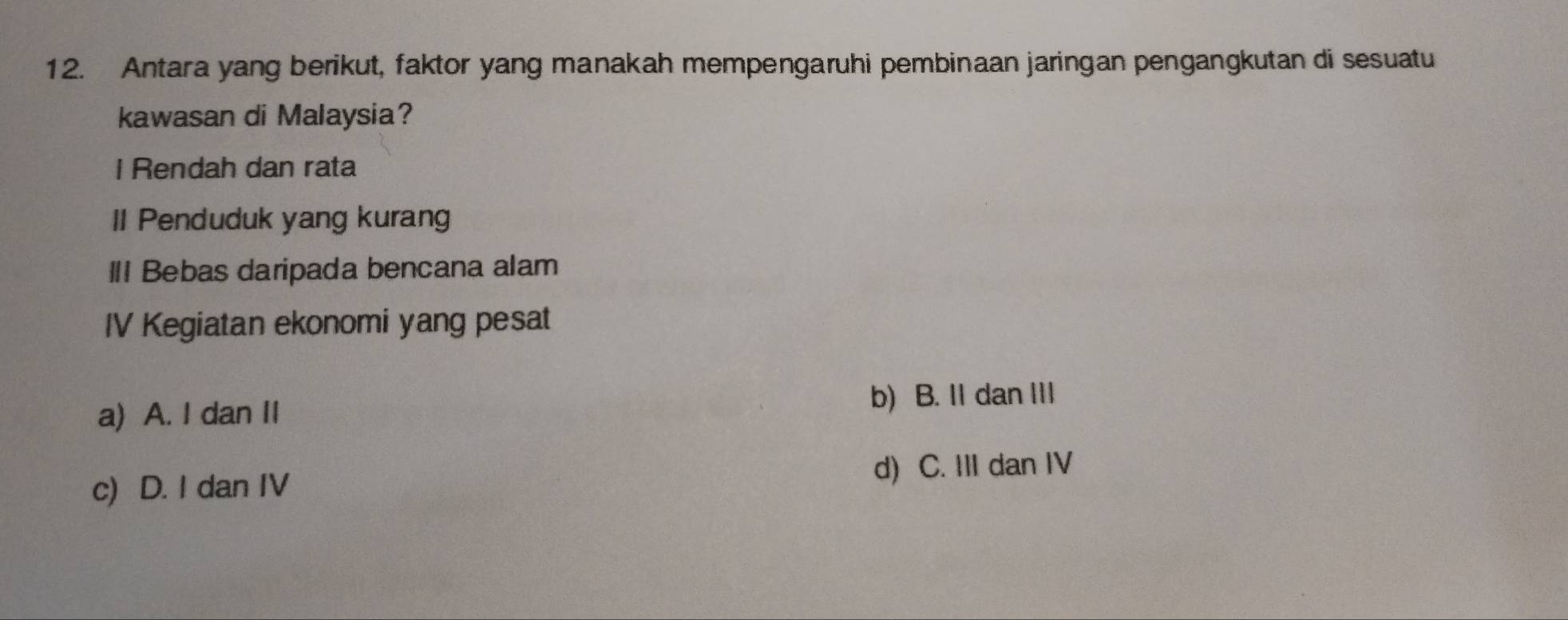 Antara yang berikut, faktor yang manakah mempengaruhi pembinaan jaringan pengangkutan di sesuatu
kawasan di Malaysia?
I Rendah dan rata
II Penduduk yang kurang
II Bebas daripada bencana alam
IV Kegiatan ekonomi yang pesat
a) A. I dan II
b) B. II dan III
c) D. I dan IV d) C. III dan IV