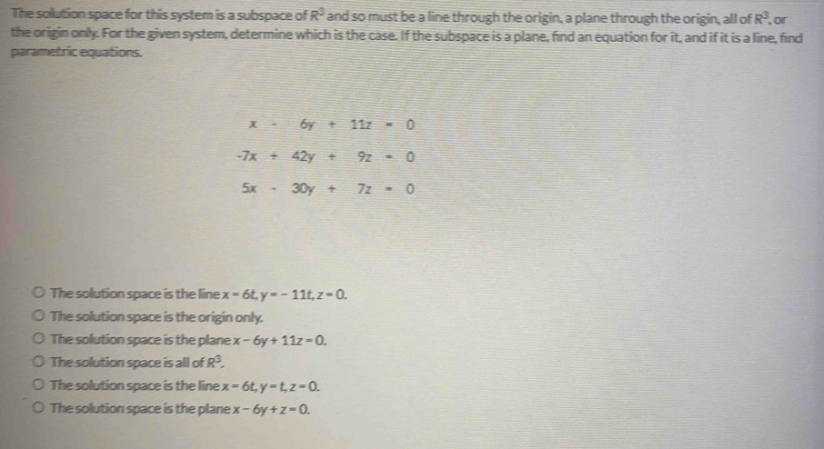 The sollution space for this system is a subspace of R^3 and so must be a line through the origin, a plane through the origin, all of R^3
the origin only. For the given system, determine which is the case. If the subspace is a plane, find an equation for it, and if it is a line, find or
parametric equations.
x-6y+11z=0
-7x+42y+9z=0
5x-30y+7z=0
The solution space is the line x=6t, y=-11t, z=0.
The solution space is the origin only.
The solution space is the plane x-6y+11z=0.
The solution space is all of R^3.
The solution space is the line x=6t, y=t, z=0.
The solution space is the plane x-6y+z=0.