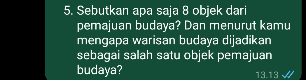 Sebutkan apa saja 8 objek dari 
pemajuan budaya? Dan menurut kamu 
mengapa warisan budaya dijadikan 
sebagai salah satu objek pemajuan 
budaya?
13.13