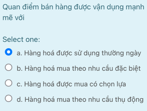 Quan điểm bán hàng được vận dụng mạnh
mẽ với
Select one:
a. Hàng hoá được sử dụng thường ngày
b. Hàng hoá mua theo nhu cầu đặc biệt
c. Hàng hoá được mua có chọn lựa
d. Hàng hoá mua theo nhu cầu thụ động