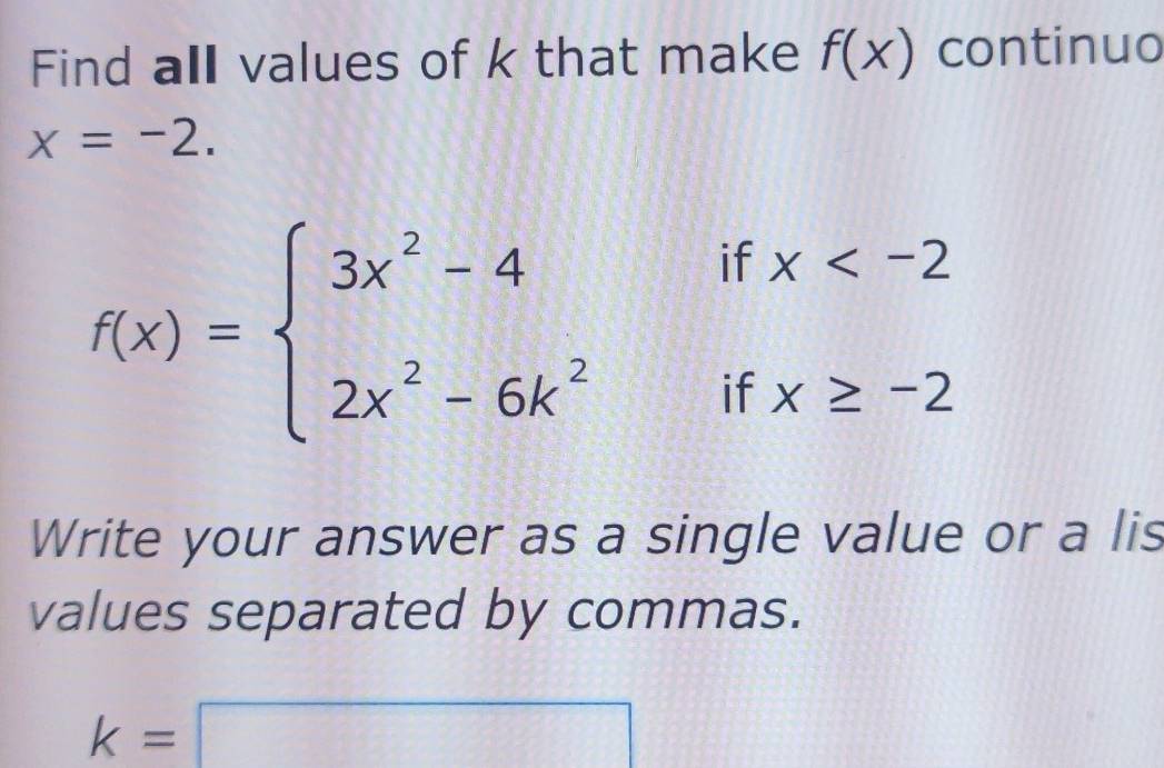 Find all values of k that make f(x) continuo
x=-2. 
I 
||
f(x)=beginarrayl 3x^2-4 2x^2-6k^2endarray. 2 beginarrayr x -2endarray
Write your answer as a single value or a lis 
values separated by commas.
k=□