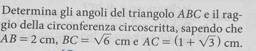 Determina gli angoli del triangolo ABC e il rag- 
gio della circonferenza circoscritta, sapendo che
AB=2cm, BC=sqrt(6)cm AC=(1+sqrt(3))cm. e