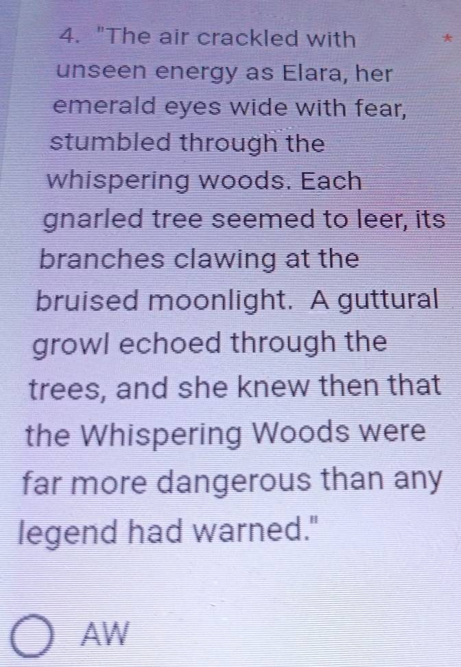 "The air crackled with 
unseen energy as Elara, her 
emerald eyes wide with fear, 
stumbled through the 
whispering woods. Each 
gnarled tree seemed to leer, its 
branches clawing at the 
bruised moonlight. A guttural 
growl echoed through the 
trees, and she knew then that 
the Whispering Woods were 
far more dangerous than any 
legend had warned." 
AW