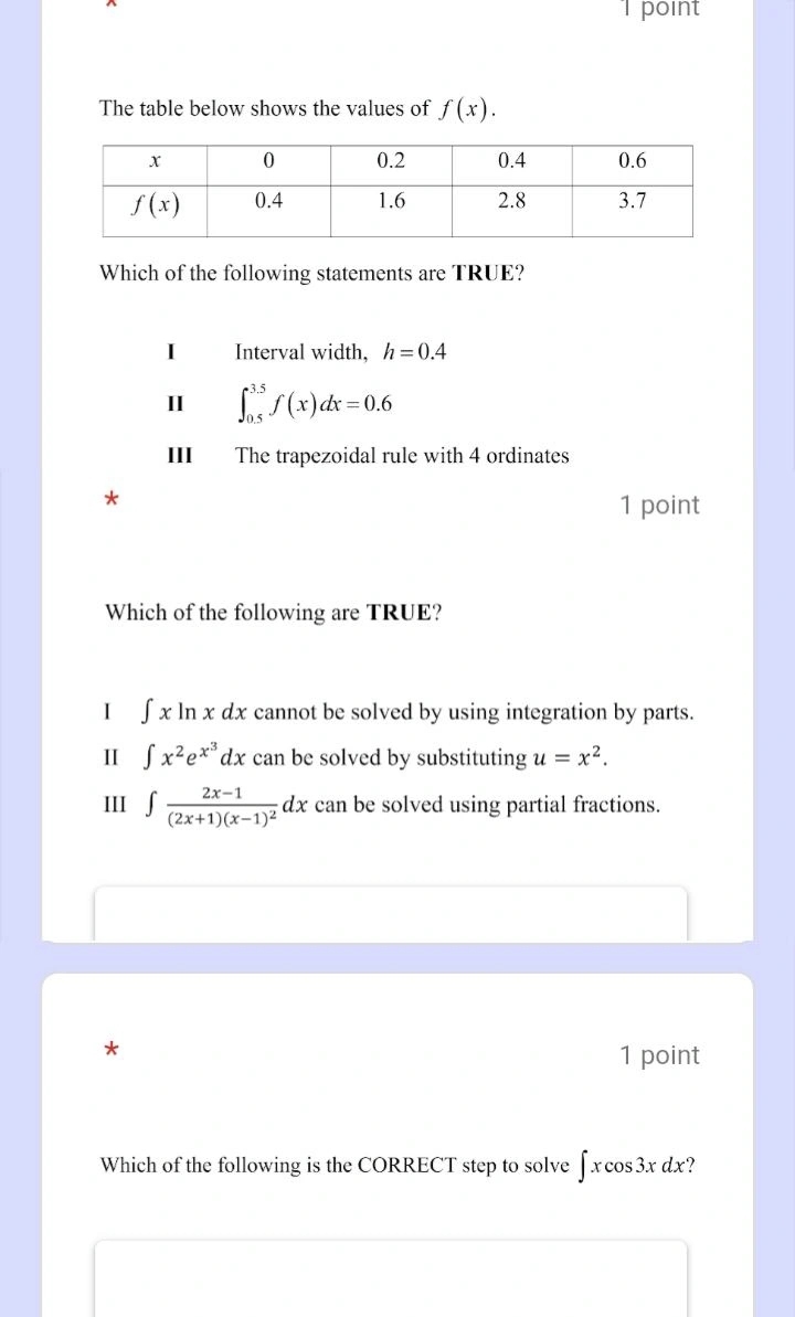 point
The table below shows the values of f(x).
Which of the following statements are TRUE?
I Interval width, h=0.4
II ∈t _(0.5)^(3.5)f(x)dx=0.6
III The trapezoidal rule with 4 ordinates
*
1 point
Which of the following are TRUE?
I ∈t xln xdx cannot be solved by using integration by parts.
I ∈t x^2e^(x^3)dx can be solved by substituting u=x^2.
III ∈t frac 2x-1(2x+1)(x-1)^2dx can be solved using partial fractions.
*
1 point
Which of the following is the CORRECT step to solve ∈t xcos 3xdx