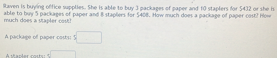 Raven is buying office supplies. She is able to buy 3 packages of paper and 10 staplers for $432 or she is 
able to buy 5 packages of paper and 8 staplers for $408. How much does a package of paper cost? How 
much does a stapler cost? 
A package of paper costs: $□
A stapler costs: □