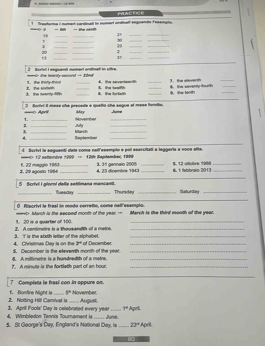 PRACTICE
1 Trasforma i numeri cardinali in numeri ordinali seguendo l'esempio.
9 → 9th → the ninth
15
_
_
21
_
_
1
__
30
__
3
__
23
_
_
20
__
2
_
_
__
31
_
_
_
13
2 Scrivi i seguenti numeri ordinali in cifre.
==> the twenty-second → 22nd
1. the thirty-third _4. the seventeenth _7. the eleventh
_
2. the sixtieth _5. the twelfth _8. the seventy-fourth_
3. the twenty-fifth _6. the fortieth _9. the tenth
_
3 Scrivi il mese che precede e quello che segue al mese fornito.
enewol>April May June
1. _November_
2. _July_
3. _March_
4. _September_
4 Scrivi le seguenti date come nell’esempio e poi esercitati a leggerle a voce alta.
swrel> 12 settembre 1999 → 12th September, 1999
1. 22 maggio 1953_ 3. 31 gennaio 2005 _5. 12 ottobre 1988_
2. 29 agosto 1984 _4. 23 dicembre 1943 _6. 1 febbraio 2013_
_
_
5 Scrivi i giorni della settimana mancanti.
_Tuesday _Thursday _Saturday_
_
6 Riscrivi le frasi in modo corretto, come nell’esempio.
March is the second month of the year. → March is the third month of the year.
1. 20 is a quarter of 100.
_
2. A centimetre is a thousandth of a metre._
3. ‘I’ is the sixth letter of the alphabet._
4. Christmas Day is on the 3^(rd) of December._
5. December is the eleventh month of the year._
6. A millimetre is a hundredth of a metre._
7. A minute is the fortieth part of an hour._
_
7 Completa le frasi con in oppure on.
1. Bonfire Night is _ 5^(th) November.
2. Notting Hill Carnival is … August.
3. April Fools' Day is celebrated every year _ 1^(st) April.
4. Wimbledon Tennis Tournament is _. June.
5. St George’s Day, England’s National Day, is _ 23^(rd) April.
80