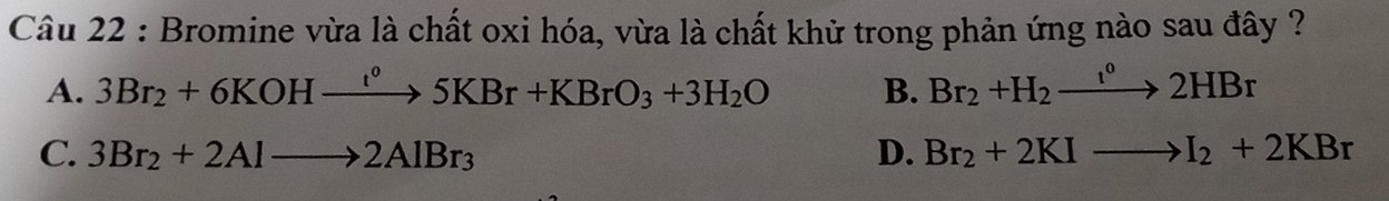 Bromine vừa là chất oxi hóa, vừa là chất khử trong phản ứng nào sau đây ?
A. 3Br_2+6KOHxrightarrow IKOH°5KBr+KBrO_3+3H_2O B. Br_2+H_2to 2HBr
C. 3Br_2+2Alto 2AlBr_3 D. Br_2+2KIto I_2+2KBr