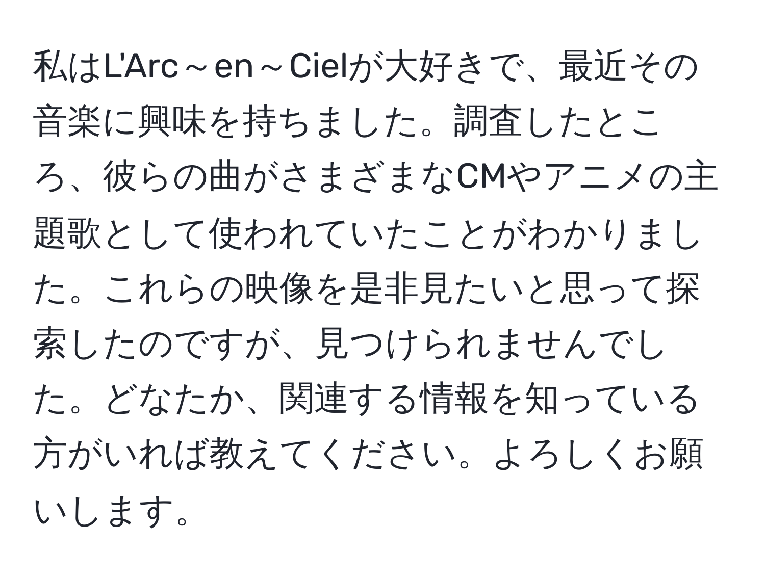 私はL'Arc～en～Cielが大好きで、最近その音楽に興味を持ちました。調査したところ、彼らの曲がさまざまなCMやアニメの主題歌として使われていたことがわかりました。これらの映像を是非見たいと思って探索したのですが、見つけられませんでした。どなたか、関連する情報を知っている方がいれば教えてください。よろしくお願いします。