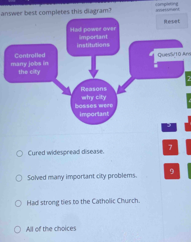 completing
answer best completes this diagram? assessment
Reset
Had power over
important
institutions
Controlled Ques5/10 Ans
many jobs in
the city
2
Reasons
why city
bosses were
important
7
Cured widespread disease.
Solved many important city problems. 9
Had strong ties to the Catholic Church.
All of the choices