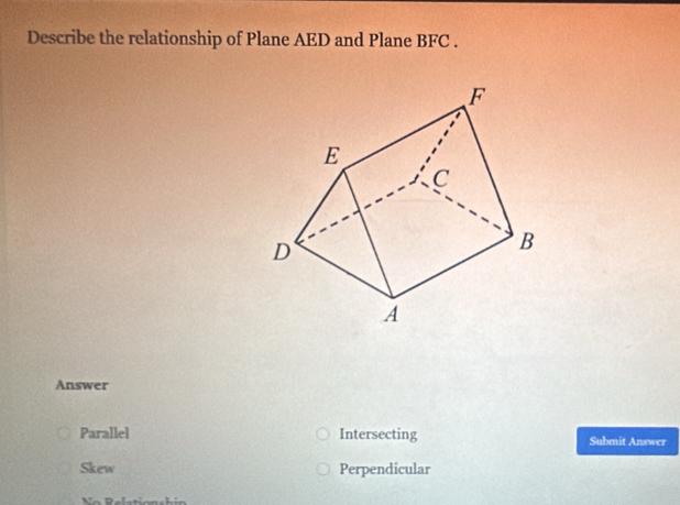 Describe the relationship of Plane AED and Plane BFC.
Answer
Parallel Intersecting Submit Answer
Skew Perpendicular