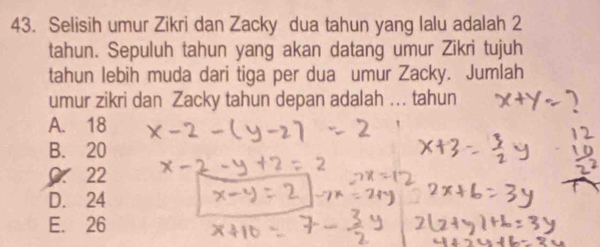 Selisih umur Zikri dan Zacky dua tahun yang lalu adalah 2
tahun. Sepuluh tahun yang akan datang umur Zikri tujuh
tahun lebih muda dari tiga per dua umur Zacky. Jumlah
umur zikri dan Zacky tahun depan adalah ... tahun
A. 18
B. 20
22
D. 24
E. 26