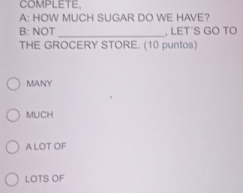 COMPLETE,
A: HOW MUCH SUGAR DO WE HAVE?
B: NOT_ , LET’S GO TO
THE GROCERY STORE. (10 puntos)
MANY
MUCH
A LOTOF
LOTS OF